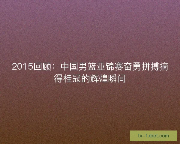 2015回顾:中国男篮亚锦赛奋勇拼搏摘得桂冠的辉煌瞬间 2015回顾:中国男篮亚锦赛奋勇拼搏摘得桂冠的辉煌瞬间