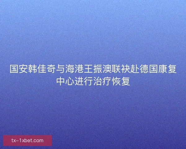 国安韩佳奇与海港王振澳联袂赴德国康复中心进行治疗恢复 国安韩佳奇与海港王振澳联袂赴德国康复中心进行治疗恢复