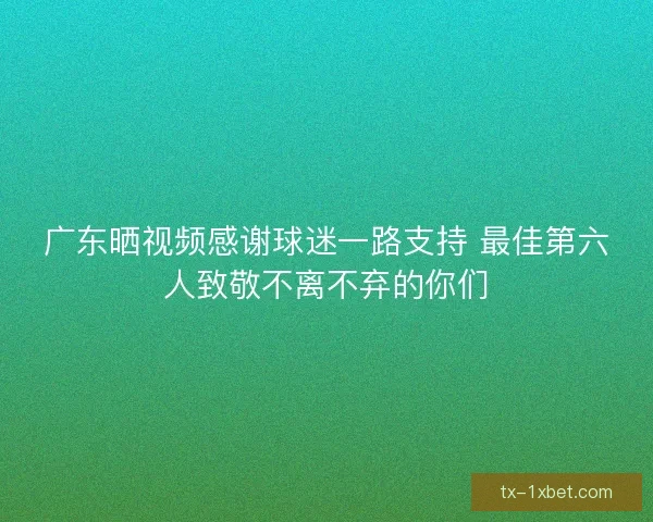 广东晒视频感谢球迷一路支持 最佳第六人致敬不离不弃的你们 广东晒视频感谢球迷一路支持 最佳第六人致敬不离不弃的你们