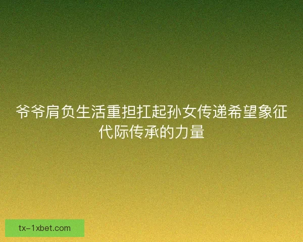 爷爷肩负生活重担扛起孙女传递希望象征代际传承的力量 爷爷肩负生活重担扛起孙女传递希望象征代际传承的力量