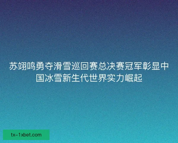 苏翊鸣勇夺滑雪巡回赛总决赛冠军彰显中国冰雪新生代世界实力崛起