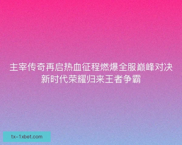 主宰传奇再启热血征程燃爆全服巅峰对决新时代荣耀归来王者争霸