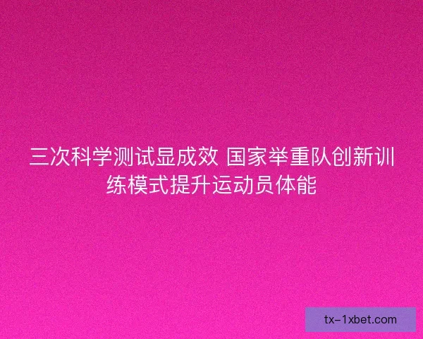 三次科学测试显成效 国家举重队创新训练模式提升运动员体能