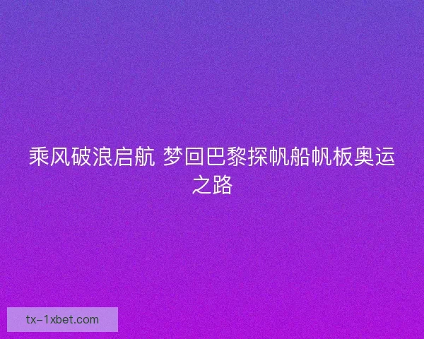 乘风破浪启航 梦回巴黎探帆船帆板奥运之路
