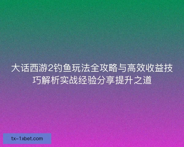 大话西游2钓鱼玩法全攻略与高效收益技巧解析实战经验分享提升之道