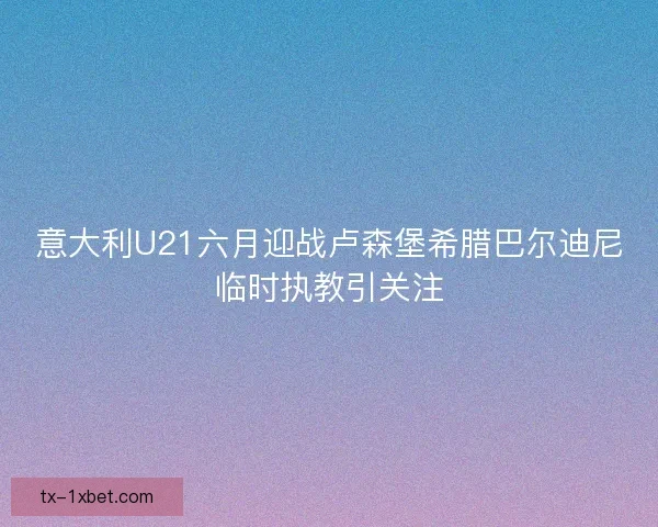 意大利U21六月迎战卢森堡希腊巴尔迪尼临时执教引关注 意大利U21六月迎战卢森堡希腊巴尔迪尼临时执教引关注
