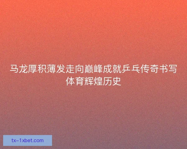 马龙厚积薄发走向巅峰成就乒乓传奇书写体育辉煌历史 马龙厚积薄发走向巅峰成就乒乓传奇书写体育辉煌历史