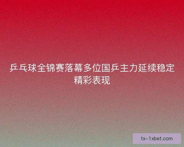 乒乓球全锦赛落幕多位国乒主力延续稳定精彩表现