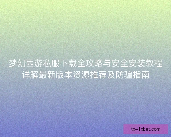 梦幻西游私服下载全攻略与安全安装教程详解最新版本资源推荐及防骗指南
