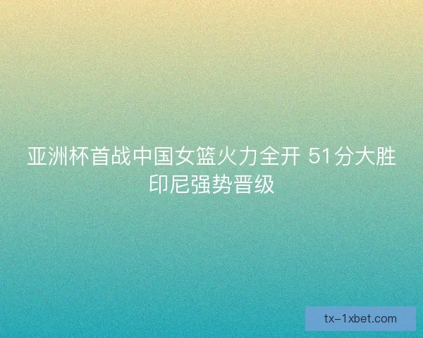 亚洲杯首战中国女篮火力全开 51分大胜印尼强势晋级
