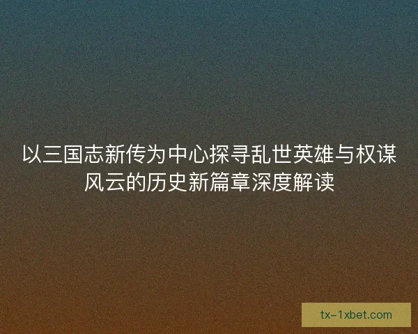 以三国志新传为中心探寻乱世英雄与权谋风云的历史新篇章深度解读