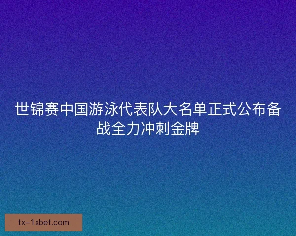 世锦赛中国游泳代表队大名单正式公布备战全力冲刺金牌