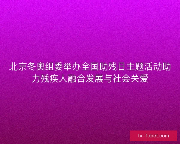 北京冬奥组委举办全国助残日主题活动助力残疾人融合发展与社会关爱